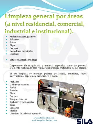  Andenes (Acera, granito) 
 Balcones 
 Baños 
 Bigas 
 Cocinas 
 Corredores principales 
 Escaleras 
 Estacionamiento/Garaje 
Disponemos de maquinaria y material específico como de personal 
altamente cualificado para realizar una limpieza meticulosa de sus garajes. 
En su limpieza se incluyen puertas de acceso, extintores, tubos, 
interruptores, papeleras y manchas en el suelo. 
 Fachadas 
 Jardín y antejardín 
 Patios 
 Paredes 
 Pisos 
 Puertas 
 Tanques cisterna 
 Techos (Terraza, Azotea) 
 Tejas 
 Ventanas 
 Vidrios 
 Limpieza de tuberías a presión. 
www.silacolombia.com 
servicios@silacolombia.com 
 