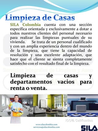 SILA Colombia cuenta con una sección 
específica orientada y exclusivamente a dotar a 
todos nuestros clientes del personal necesario 
para realizar las limpiezas puntuales de su 
vivienda. Se trata de un personal cualificado 
y con un amplia experiencia dentro del mundo 
de la limpieza, que tiene la capacidad de 
resolución y una excelente adaptación, que 
hace que el cliente se sienta completamente 
satisfecho con el resultado final de la limpieza. 
Limpieza de casas y 
departamentos vacios para 
renta o venta. 
www.silacolombia.com 
servicios@silacolombia.com 
lOO% Calificados 
 