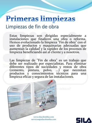 Limpiezas de fin de obra 
Estas limpiezas son dirigidas especialmente a 
instalaciones que finalicen una obra o reforma. 
Hemos evolucionado la limpieza "Fin de obra" con el 
uso de productos y maquinarias adecuadas que 
aumentan la calidad y la rapidez de los procesos de 
limpieza beneficiando así al cliente y a nosotros. 
Las limpiezas de "Fin de obra" es un trabajo que 
debe ser realizado por especialistas. Para eliminar 
diferentes tipos de suciedades y restos de obra 
(cemento, pintura, polvo, ...) que necesitan 
productos y conocimientos técnicos para una 
limpieza eficaz y segura de las instalaciones. 
www.silacolombia.com 
servicios@silacolombia.com 
 