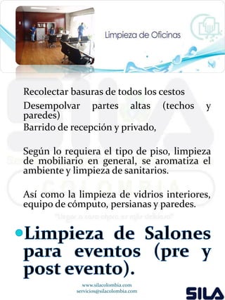 Recolectar basuras de todos los cestos 
Desempolvar partes altas (techos y 
paredes) 
Barrido de recepción y privado, 
Según lo requiera el tipo de piso, limpieza 
de mobiliario en general, se aromatiza el 
ambiente y limpieza de sanitarios. 
Así como la limpieza de vidrios interiores, 
equipo de cómputo, persianas y paredes. 
www.silacolombia.com 
servicios@silacolombia.com 
 