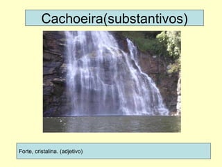 Cachoeira(substantivos) Forte, cristalina. (adjetivo) 