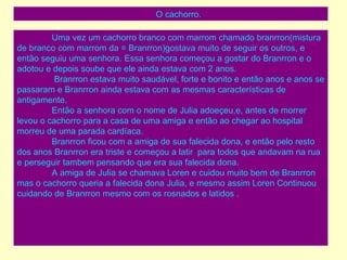 O cachorro. Uma vez um cachorro branco com marrom chamado branrron(mistura de branco com marrom da = Branrron)gostava muito de seguir os outros, e então seguiu uma senhora. Essa senhora começou a gostar do Branrron e o adotou e depois soube que ele ainda estava com 2 anos.   Branrron estava muito saudável, forte e bonito e então anos e anos se passaram e Branrron ainda estava com as mesmas características de antigamente. Então a senhora com o nome de Julia adoeçeu,e, antes de morrer levou o cachorro para a casa de uma amiga e então ao chegar ao hospital morreu de uma parada cardíaca.  Branrron ficou com a amiga de sua falecida dona, e então pelo resto dos anos Branrron era triste e começou a latir  para todos que andavam na rua e perseguir tambem pensando que era sua falecida dona. A amiga de Julia se chamava Loren e cuidou muito bem de Branrron mas o cachorro queria a falecida dona Julia, e mesmo assim Loren Continuou cuidando de Branrron mesmo com os rosnados e latidos .  