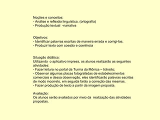 Noções e conceitos: - Análise e reflexão linguística. (ortografia) - Produção textual  -narrativa Objetivos: - Identificar palavras escritas de maneira errada e corrigi-las. - Produzir texto com coesão e coerência Situação didática: Utilizando  o aplicativo impress, os alunos realizarão as seguintes atividades: - Fazer leitura no portal da Turma da Mônica – trânsito; - Observar algumas placas fotografadas de estabelecimentos comerciais e dessa observação, eles identificarão palavras escritas de modo incorreto, em seguida farão a correção das mesmas.  - Fazer produção de texto a partir da imagem proposta. Avaliação: Os alunos serão avaliados por meio da  realização das atividades propostas. 