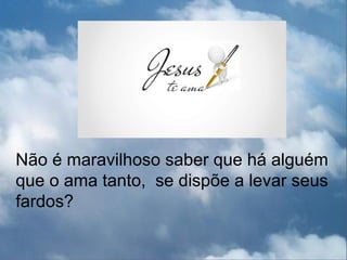 Não é maravilhoso saber que há alguém
que o ama tanto, se dispõe a levar seus
fardos?
 