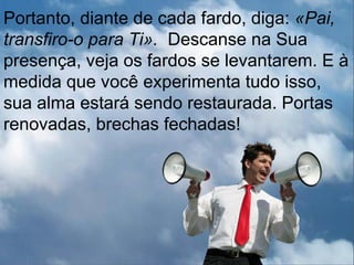 Portanto, diante de cada fardo, diga: «Pai,
transfiro-o para Ti». Descanse na Sua
presença, veja os fardos se levantarem. E à
medida que você experimenta tudo isso,
sua alma estará sendo restaurada. Portas
renovadas, brechas fechadas!
 