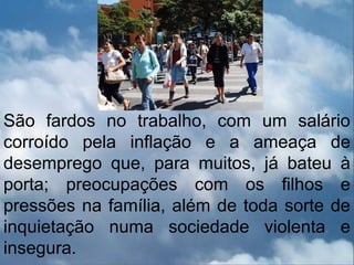 São fardos no trabalho, com um salário
corroído pela inflação e a ameaça de
desemprego que, para muitos, já bateu à
porta; preocupações com os filhos e
pressões na família, além de toda sorte de
inquietação numa sociedade violenta e
insegura.
 