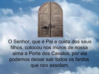 O Senhor, que é Pai e cuida dos seus
 filhos, colocou nos muros de nossa
   alma a Porta dos Cavalos, por ela
podemos deixar sair todos os fardos
           que nos assolam.
 