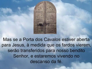 Mas se a Porta dos Cavalos estiver aberta
para Jesus, à medida que os fardos vierem,
   serão transferidos para nosso bendito
     Senhor, e estaremos vivendo no
              descanso da fé.
 