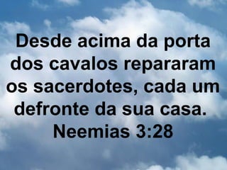 Desde acima da porta
dos cavalos repararam
os sacerdotes, cada um
 defronte da sua casa.
     Neemias 3:28
 