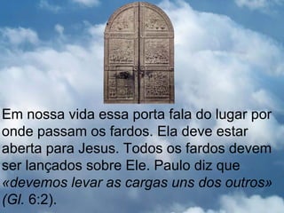 Em nossa vida essa porta fala do lugar por
onde passam os fardos. Ela deve estar
aberta para Jesus. Todos os fardos devem
ser lançados sobre Ele. Paulo diz que
«devemos levar as cargas uns dos outros»
(Gl. 6:2).
 