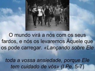 O mundo virá a nós com os seus
fardos, e nós os levaremos Àquele que
os pode carregar. «Lançando sobre Ele

 toda a vossa ansiedade, porque Ele
   tem cuidado de vós» (I Pe. 5-7)
 