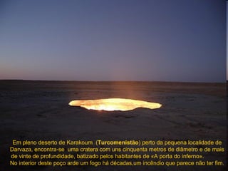 Em pleno deserto de Karakoum  ( Turcomenistão ) perto da pequena localidade de Darvaza , encontra- se  uma cratera com uns cinquenta metros de diâmetro e de mais de vinte de profundidade, batizado pelos habitantes de «A porta do inferno».  No interior deste poço arde um fogo há décadas,um incêndio que parece não ter fim. 