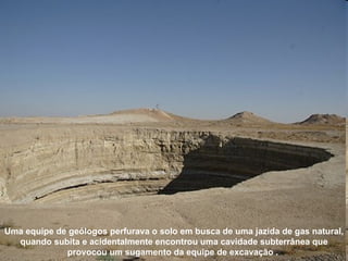 Uma equipe de geólogos perfurava o solo em busca de uma jazida de gas natural, quando subita e acidentalmente encontrou uma cavidade subterrânea que provocou um sugamento da equipe de excavação   .  