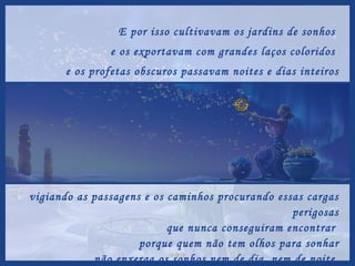E por isso cultivavam os jardins de sonhos  e os exportavam com grandes laços coloridos  e os profetas obscuros passavam noites e dias inteiros vigiando as passagens e os caminhos procurando essas cargas perigosas que nunca conseguiram encontrar  porque quem não tem olhos para sonhar não enxerga os sonhos nem de dia, nem de noite. 