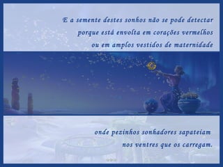 E a semente destes sonhos não se pode detectar porque está envolta em corações vermelhos ou em amplos vestidos de maternidade onde pezinhos sonhadores sapateiam  nos ventres que os carregam. 