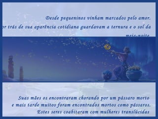 Desde pequeninos vinham marcados pelo amor. Por trás de sua aparência cotidiana guardavam a ternura e o sol da meia-noite. Suas mães os encontraram chorando por um pássaro morto  e mais tarde muitos foram encontrados mortos como pássaros. Estes seres coabitaram com mulheres translúcidas  e elas ficaram prenhes de mel e de filhos reverdecidos por um inverno de carícias. 