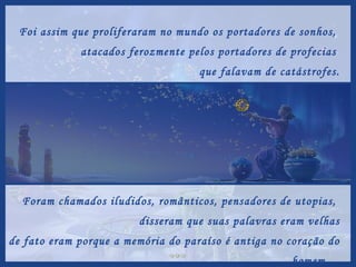 Foi assim que proliferaram no mundo os portadores de sonhos,  atacados ferozmente pelos portadores de profecias  que falavam de catástrofes. Foram chamados iludidos, românticos, pensadores de utopias,  disseram que suas palavras eram velhas e de fato eram porque a memória do paraíso é antiga no coração do homem...  