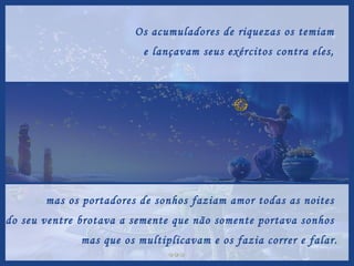 Os acumuladores de riquezas os temiam  e lançavam seus exércitos contra eles,  mas os portadores de sonhos faziam amor todas as noites  e do seu ventre brotava a semente que não somente portava sonhos  mas que os multiplicavam e os fazia correr e falar. 