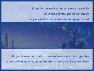 E assim o mundo criou de novo a sua vida  da mesma forma que havia criado  os que inventaram a maneira de apagar o sol. Os portadores de sonhos sobreviveram aos climas  gélidos  e nos climas quentes pareciam brotar por geração espontânea. 