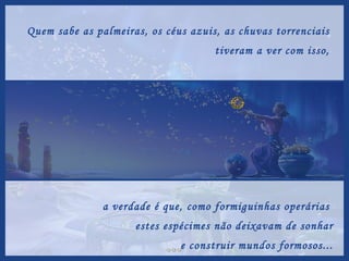 Quem sabe as palmeiras, os céus azuis, as chuvas torrenciais  tiveram a ver com isso,  a verdade é que, como formiguinhas operárias  estes espécimes não deixavam de sonhar e construir mundos formosos... 