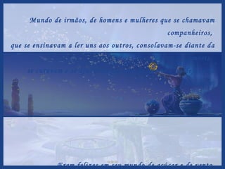 Mundo de irmãos, de homens e mulheres que se chamavam companheiros,  que se ensinavam a ler uns aos outros, consolavam-se diante da morte,  se curavam e se ajudavam na arte de querer e na defesa da felicidade. Eram felizes em seu mundo de açúcar e de vento  e de todas as partes vinha gente impregnar-se de alento  e de suas claras percepções...  