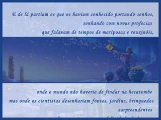 E de lá partiam os que os haviam conhecido portando sonhos, sonhando com novas profecias  que falavam de tempos de mariposas e rouxinóis, onde o mundo não haveria de findar na hecatombe  mas onde os cientistas desenhariam fontes, jardins, brinquedos surpreendentes  para fazer mais gostosa a felicidade do homem. 