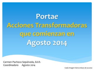 Portae 
Acciones Transformadoras 
que comienzan en 
Agosto 2014 
Carmen Pacheco Sepúlveda, Ed.D. 
Coordinadora Agosto 2014 
Cada imagen tiene enlace de acceso 
 