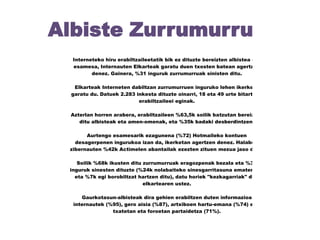 Albiste Zurrumurru
Interneteko hiru erabiltzaileetatik bik ez dituzte bereizten albistea eta
esamesa, Internauten Elkarteak garatu duen txosten batean agertzen
denez. Gainera, %31 inguruk zurrumurruak sinisten ditu.
Elkarteak Interneten dabiltzan zurrumurruen inguruko lehen ikerketa
garatu du. Datuek 2.283 inkesta dituzte oinarri, 18 eta 49 urte bitarteko
erabiltzaileei eginak.
Azterlan horren arabera, erabiltzaileen %63,5k soilik batzutan bereizten
ditu albisteak eta amen-omenak, eta %35k badaki desberdintzen.
Aurtengo esamesarik ezagunena (%72) Hotmaileko kontuen
desagerpenen ingurukoa izan da, ikerketan agertzen denez. Halaber,
zibernauten %42k Actimelen abantailak ezezten zituen mezua jaso dute.
Soilik %68k ikusten ditu zurrumurruak eragozpenak bezala eta %31
inguruk sinesten dituzte (%24k nolabaiteko sinesgarritasuna ematen die
eta %7k egi borobiltzat hartzen ditu), datu horiek "kezkagarriak" dira
elkartearen ustez.
Gaurkotasun-albisteak dira gehien erabiltzen duten informazioa
internautek (%95), gero aisia (%87), artxiboen hartu-emana (%74) eta,
txatetan eta foroetan partaidetza (71%).

 