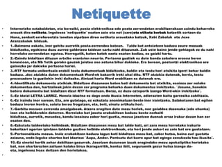 Netiquette
•
•
•

•

•

•

•
•
•

•
•
•

•

Interneteko eztabaidetan, eta bereziki, posta elektronikoa edo posta zerrendetan erabiltzerakoan zaindu beharreko
arauak dira netiketa. Ingelesez ¨netiquette¨ esaten zaio eta net (sare)eta etiketa berbak batzetik sortzen da
Hona, zenbait erreferentzia lanetan aipatzen diren netiketa arauetako batzuk, Xabi Zabalak eta Joxe
Aranzabalek bilduak.
1.-Baimena eskatu, inor gehitu aurretik posta-zerrendea batean. Talde bat antolatzen baduzu zeure mezuak
bidaltzeko, egokiena duzu aurrez galdetzea taldean sartu nahi dituzunak. Zuk uste baino jende gehiagok ez du nahi
horrelako zerrendetan egotea. Horregatik, baten batek ezetz esaten badizu, ez gaizki hartu.
2.-Zaindu bidaltzen dituzun artxibo erantsien neurria. Pertsona guztiek ez dute banda zabalera erosoa beren
konexioan, eta Mb 1etik gorako gauzak jaistea oso astuna bihur dakieke. Era berean, postontzi elektronikoa ere
gainezka jar dakieke pertsona horiei.
3.-RTF formatu unibertsala erabili testu dokumentuak bidaltzeko, baldin eta testu hori atxikita igorri behar baldin
baduzu. .doc atzizkia duten dokumentuak Word-ek bakarrik ireki ahal ditu. RTF atzizkia dutenak, berriz, testu
prozesadore ia guztiekin ireki daitezke. Aintzat hartu Word erabiltzen ez dutenak ere.
4.-Identifikatu dokumentu atxikiak. Bidaltzen diozunean baten bati dokumentu bat atxikita, esaiozu zer nolako
dokumentua den, hartzaileak jakin dezan zer programa beharko duen dokumentua irekitzeko. ¨Josune, honekin
batera dokumentu bat bidaltzen dizut RTF formatuan. Beraz, ez duzu oztoporik izango Word-ekin irekitzeko¨.
5.-Ez idatzi LETRA LARRIZ. Honela idaztea ez dago ondo ikusia Interneten, adierazten baitu garrasika zabiltzala.
6.-Ez iraindu inor sarean. Eta, are gutxiago, ez ezkutatu anonimatuan beste inor iraintzeko. Salaketaren bat egiten
baduzu inoren kontra, saiatu berau frogatzen, eta, beti, sinatu artikulu hori.
7.-Garbitu mezuen zerrenda amaigabeak. Atzera eragiten dute mezu horiek, non goialdea dozenaka (edo ehunka)
izen eta helbiderekin datorren. Horrelako bat jasota erabakitzen baduzu beste norbaiti
bidaltzea, aurretik, mesedez, kendu iezaiozu zabor hori guztia, mezua jasotzen duenak erraz irakur dezan han zer
esaten den.
8.-Ezkutatu taldeetako helbideak. Bidaltzen diozunean mezu bat talde bati, ari zara mezu horretako irakurle
bakoitzari agerian ipintzen taldeko guztien helbide elektronikoak, eta hori jende askori ez zaio bat ere gustatzen.
9.-Pertsonalizatu mezua. Inoiz erabakitzen baduzu lagun bati bidaltzea mezu bat, zabor hutsa, baina zuri gustatu
zaizuna, ondo legoke ohartxo bat idaztea: ¨Aupa, Ander. Pentsatu dut barre apur bat egingo zenukeela hau ikusita¨.
10.-Ez sinetsi hortik zehar dabiltzan gezurrak. Jasotzen duzunean izuak eragindako mezu apokaliptiko horietako
bat, non ohartarazten zaituen halako birus ikaragarritik, kontuz ibili, seguruenik gezur hutsa izango daeta, ingelesez hoax deitzen den horietakoa.

 