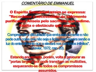 COMENTÁRIO DE EMMANUEL
O Espírito Emmanuel assim se expressa:
"Reconhece a necessidade do sofrimento
purificador. Anseia pelo sacrifício que redime.
Exalta o obstáculo que ensina.
Compreendeadificuldadequeenriqueceamenteenão
pedeoutracoisaquenãosejaalição,nemesperasenãoa
luzdoentendimentoqueaelevaránoscaminhosinfinitos".
(Xavier,1972,cap.20).
Estando encarnado, porém, volta a procurar as
"portas largas" por onde transitam as multidões,
esquecendo-se de todos os compromissos
assumidos.
 