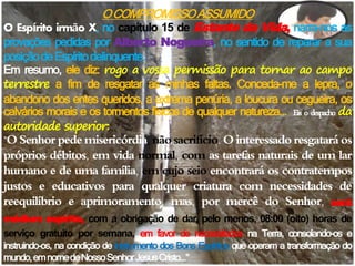 OCOMPROMISSOASSUMIDO
O Espírito irmão X, no capítulo 15 de Estante da Vida, narra-nos as
provações pedidas por Alberto Nogueira, no sentido de reparar a sua
posiçãodeEspíritodelinquente.
Em resumo, ele diz: rogo a vossa permissão para tornar ao campo
terrestre a fim de resgatar as minhas faltas. Conceda-me a lepra, o
abandono dos entes queridos, a extrema penúria, a loucura ou cegueira, os
calvários morais e os tormentos físicos de qualquer natureza... Eis o despacho da
autoridade superior:
"OSenhor pede misericórdia,nãosacrifício.O interessado resgataráos
próprios débitos, em vida normal, com as tarefas naturais de um lar
humano e de uma família, em cujo seio encontrará os contratempos
justos e educativos para qualquer criatura com necessidades de
reequilíbrio e aprimoramento, mas, por mercê do Senhor, será
médium espírita, com a obrigação de dar, pelo menos, 08:00 (oito) horas de
serviço gratuito por semana, em favor de necessitados na Terra, consolando-os e
instruindo-os, na condição de instrumento dos Bons Espíritos que operam a transformação do
mundo,emnomedeNossoSenhorJesusCristo..."
 