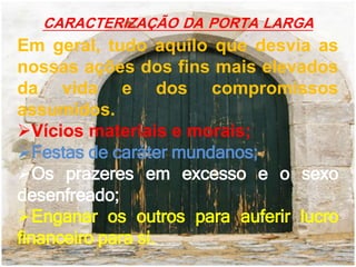 CARACTERIZAÇÃO DA PORTA LARGA
Em geral, tudo aquilo que desvia as
nossas ações dos fins mais elevados
da vida e dos compromissos
assumidos.
Vícios materiais e morais;
Festas de caráter mundanos;
Os prazeres em excesso e o sexo
desenfreado;
Enganar os outros para auferir lucro
financeiro para si.
 