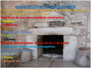 CARACTERIZAÇÃO DA PORTA ESTREITA
Estar bem com a própria consciência. O que adianta agradar aos
outros e desagradar a nós mesmos?
Sacrifício da sua personalidade eliminando:
Magoas;
Rancores;
 Ódio;
Desejo de vingança;
 Inveja;
 Ciúmes;
Paixões desenfreadas, do ser do ter e do poder
Renúncia aos prazeres passageiros.
Estatuos profissional;
Sexo fácil;
 Fumo;
Álcool e etc.
 