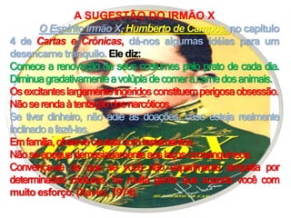 A SUGESTÃO DO IRMÃO X
O Espírito Irmão X, Humberto de Campos, no capítulo
4 de Cartas e Crônicas, dá-nos algumas idéias para um
desencarne tranquilo. Ele diz:
Comece a renovação de seus costumes pelo prato de cada dia.
Diminuagradativamenteavolúpiadecomeracarnedosanimais.
Osexcitanteslargamenteingeridosconstituemperigosaobsessão.
Nãoserendaàtentaçãodosnarcóticos.
Se tiver dinheiro, não adie as doações, caso esteja realmente
inclinadoafazê-las.
Emfamília,observecautelacomtestamentos.
Nãoseapeguedemasiadamenteaoslaçosconsanguineos.
Convença-se de que se você não experimenta simpatia por
determinadas criaturas, há muita gente que suporta você com
muito esforço. (Xavier, 1974).
 