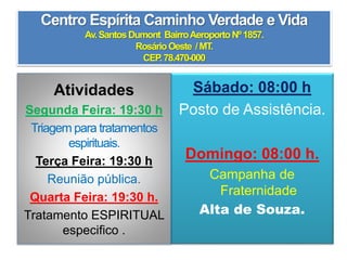 Centro Espírita Caminho Verdade e Vida
Av.SantosDumont BairroAeroportoNº1857.
RosárioOeste /MT.
CEP.78.470-000
Sábado: 08:00 h
Posto de Assistência.
Domingo: 08:00 h.
Campanha de
Fraternidade
Alta de Souza.
Atividades
Segunda Feira: 19:30 h
Triagem para tratamentos
espirituais.
Terça Feira: 19:30 h
Reunião pública.
Quarta Feira: 19:30 h.
Tratamento ESPIRITUAL
especifico .
 