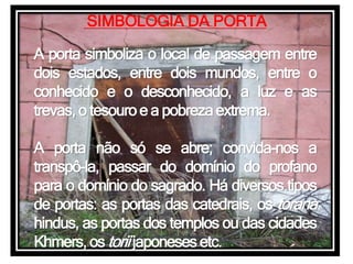 SIMBOLOGIA DA PORTA
A porta simboliza o local de passagem entre
dois estados, entre dois mundos, entre o
conhecido e o desconhecido, a luz e as
trevas, o tesouroe a pobrezaextrema.
A porta não só se abre; convida-nos a
transpô-la, passar do domínio do profano
para o domínio do sagrado. Há diversos tipos
de portas: as portas das catedrais, os torana
hindus, as portas dos templos ou das cidades
Khmers, os toriijaponesesetc.
 
