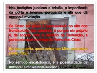 Nas tradições judaicas e cristãs, a importância
da porta é imensa, porquanto é ela que dá
acesso à revelação.
Se Cristo em glória é representado no alto dos
frontispícios das catedrais, é porque ele próprio
é, de acordo com o mistério da Redenção, a
porta pela qual se chega ao Reino dos Céus:
Eu sou a porta, quem entrar por Mim, será salvo
(João, 10,9).
No sentido escatológico, é a possibilidade de
acesso a uma realidade superior. (DicionáriodeSímbolos)
 