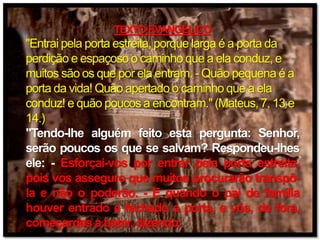 TEXTO EVANGÉLICO
"Entrai pela porta estreita, porque larga é a porta da
perdição e espaçoso o caminho que a ela conduz, e
muitos são os que por ela entram. - Quão pequena é a
porta da vida! Quão apertado o caminho que a ela
conduz! e quão poucos a encontram." (Mateus, 7, 13 e
14.)
"Tendo-lhe alguém feito esta pergunta: Senhor,
serão poucos os que se salvam? Respondeu-lhes
ele: - Esforçai-vos por entrar pela porta estreita,
pois vos asseguro que muitos procurarão transpô-
la e não o poderão. - E quando o pai de família
houver entrado e fechado a porta, e vós, de fora,
começardes a bater, dizendo:
 