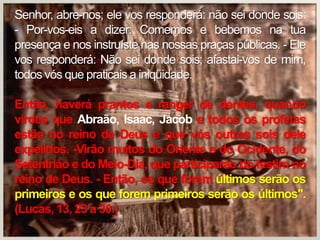 Senhor, abre-nos; ele vos responderá: não sei donde sois:
- Por-vos-eis a dizer: Comemos e bebemos na tua
presença e nos instruíste nas nossas praças públicas. - Ele
vos responderá: Não sei donde sois; afastai-vos de mim,
todos vós que praticais a iniqüidade.
Então, haverá prantos e ranger de dentes, quando
virdes que Abraão, Isaac, Jacob e todos os profetas
estão no reino de Deus e que vós outros sois dele
expelidos. -Virão muitos do Oriente e do Ocidente, do
Setentrião e do Meio-Dia, que participarão do festim no
reino de Deus. - Então, os que forem últimos serão os
primeiros e os que forem primeiros serão os últimos".
(Lucas, 13, 23 a 30.)
 