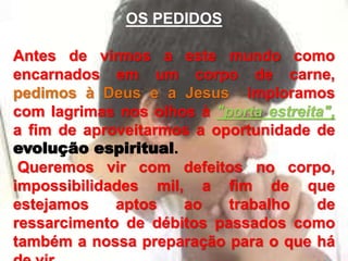 OS PEDIDOS
Antes de virmos a este mundo como
encarnados em um corpo de carne,
pedimos à Deus e a Jesus imploramos
com lagrimas nos olhos à "porta estreita",
a fim de aproveitarmos a oportunidade de
evolução espiritual.
Queremos vir com defeitos no corpo,
impossibilidades mil, a fim de que
estejamos aptos ao trabalho de
ressarcimento de débitos passados como
também a nossa preparação para o que há
 