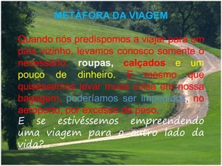 METÁFORA DA VIAGEM
Quando nós predispomos a viajar para um
país vizinho, levamos conosco somente o
necessário: roupas, calçados e um
pouco de dinheiro. E mesmo que
quiséssemos levar muita coisa em nossa
bagagem, poderíamos ser impedidos, no
aeroporto, por excesso de peso.
E se estivéssemos empreendendo
uma viagem para o outro lado da
vida?
 