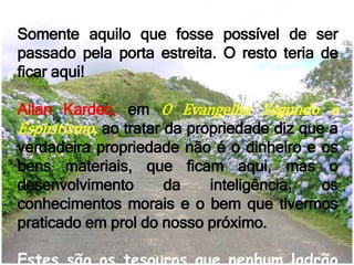 Somente aquilo que fosse possível de ser
passado pela porta estreita. O resto teria de
ficar aqui!
Allan Kardec, em O Evangelho Segundo o
Espiritismo, ao tratar da propriedade diz que a
verdadeira propriedade não é o dinheiro e os
bens materiais, que ficam aqui, mas o
desenvolvimento da inteligência, os
conhecimentos morais e o bem que tivermos
praticado em prol do nosso próximo.
Estes são os tesouros que nenhum ladrão
 