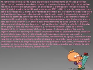 Mi labor docente ha sido la macro experiencia más importante en mi vida personal,
nunca me he considerado un buen maestro, y menos un buen evaluador, por tal motivo
me nace el interés de actualizarme en evaluación y planificación, lo bueno es que he
impartido diplomados de la RIEB en las etapas del 2009, al 2011 y me di cuenta que poco
sabía de evaluación, y menos de evaluación auténtica, por lo cual me he dado a la tarea
de investigar en fuentes confiables todo lo relacionado con la tipología de la evaluación,
esto me ha permitido ser un docente más empático, entender y aceptar mis errores, así
como modificar mi práctica docente, entender las necesidades de mis alumnos, y a con
esto hacer una reflexión y un análisis del comportamiento de cada uno de los alumnos,
utilizando metodologías que induzcan a la investigación, reflexión y trabajo colaborativo
en mi grupo. Como soy maestro jubilado, y hoy en día imparto Cursos de Carrera
Magisterial, tomo como muestra el Curso de Valores 1, dirigido a docentes, que de
alguna manera nos servirá para tener el conocimiento de los problemas en los contextos
en que interactúa el alumno, atendiendo las fortalezas en este caso la escuela y
Programas Externos de Educación valoral como herramientas de apoyo, porque un buen
maestro no se limita al contexto escolar, el panorama es amplio, tomando en cuenta de
que se realizo un auto diagnóstico para darle seguimiento a este curso, manifestando los
docentes un interés por la necesidad de llevar a la escuela pautas que mejoren la sana
convivencia, muestra de ética y profesionalismo
 