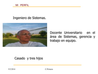 MI PERFIL 
Ingeniero de Sistemas. 
Docente Universitario en el 
área de Sistemas, gerencia y 
trabajo en equipo. 
Casado y tres hijos 
9/3/2014 C.Primera 
 