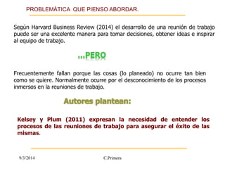 PROBLEMÁTICA QUE PIENSO ABORDAR. 
Según Harvard Business Review (2014) el desarrollo de una reunión de trabajo 
puede ser una excelente manera para tomar decisiones, obtener ideas e inspirar 
al equipo de trabajo. 
Frecuentemente fallan porque las cosas (lo planeado) no ocurre tan bien 
como se quiere. Normalmente ocurre por el desconocimiento de los procesos 
inmersos en la reuniones de trabajo. 
Kelsey y Plum (2011) expresan la necesidad de entender los 
procesos de las reuniones de trabajo para asegurar el éxito de las 
mismas. 
9/3/2014 C.Primera 
 