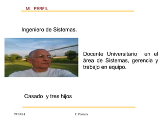 MI PERFIL 
Ingeniero de Sistemas. 
Docente Universitario en el 
área de Sistemas, gerencia y 
trabajo en equipo. 
Casado y tres hijos 
09/03/14 C.Primera 
 