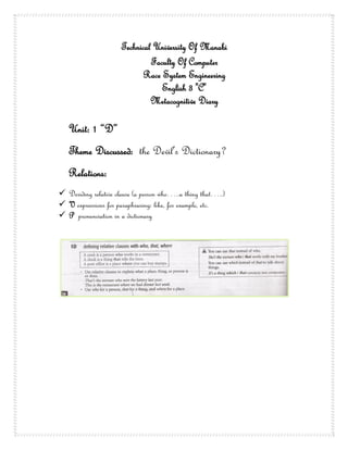 Technical University Of Manabi
                               Faculty Of Computer
                             Race System Engineering
                                  English 3 "C"
                               Metacognitive Diary

   Unit: 1 “D”
   Theme Discussed: the Devil’s Dictionary?
   Relations:
 Deriding relative clause (a person who…..a thing that…..)
 V expressions for paraphrasing: like, for example, etc.
 P pronunciation in a dictionary
 