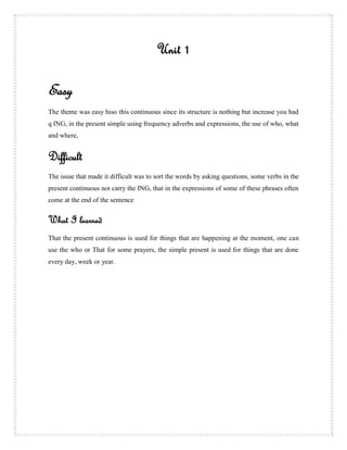 Unit 1

Easy
The theme was easy hiso this continuous since its structure is nothing but increase you had
q ING, in the present simple using frequency adverbs and expressions, the use of who, what
and where,


Difficult
The issue that made it difficult was to sort the words by asking questions, some verbs in the
present continuous not carry the ING, that in the expressions of some of these phrases often
come at the end of the sentence


What I learned
That the present continuous is used for things that are happening at the moment, one can
use the who or That for some prayers, the simple present is used for things that are done
every day, week or year.
 