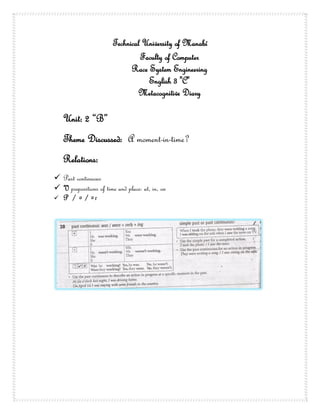 Technical University of Manabí
                                 Faculty of Computer
                              Race System Engineering
                                   English 3 "C"
                                Metacognitive Diary

   Unit: 2 “B”
   Theme Discussed: A moment-in-time?
   Relations:
 Past continuous
 V prepositions of time and place: at, in, on
 P / / r
          e    e
 