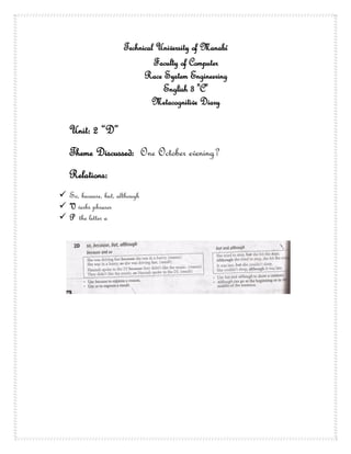 Technical University of Manabí
                               Faculty of Computer
                            Race System Engineering
                                 English 3 "C"
                              Metacognitive Diary

   Unit: 2 “D”
   Theme Discussed: One October evening?
   Relations:
 So, because, but, although
 V verbs phrases
 P the letter a
 